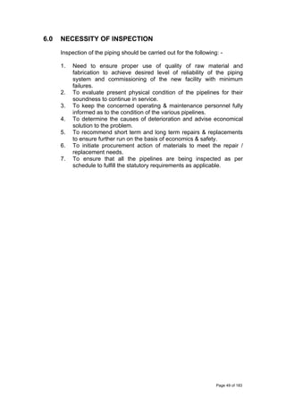 6.0 NECESSITY OF INSPECTION
Inspection of the piping should be carried out for the following: -
1. Need to ensure proper use of quality of raw material and
fabrication to achieve desired level of reliability of the piping
system and commissioning of the new facility with minimum
failures.
2. To evaluate present physical condition of the pipelines for their
soundness to continue in service.
3. To keep the concerned operating & maintenance personnel fully
informed as to the condition of the various pipelines.
4. To determine the causes of deterioration and advise economical
solution to the problem.
5. To recommend short term and long term repairs & replacements
to ensure further run on the basis of economics & safety.
6. To initiate procurement action of materials to meet the repair /
replacement needs.
7. To ensure that all the pipelines are being inspected as per
schedule to fulfill the statutory requirements as applicable.
Page 49 of 183
 