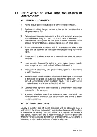 9.0 LIKELY AREAS OF METAL LOSS AND CAUSES OF
DETERIORATION
9.1 EXTERNAL CORROSION
1. Piping above ground is subjected to atmospheric corrosion.
2. Pipelines touching the ground are subjected to corrosion due to
dampness of the soil.
3. External corrosion can take place at the pipe supports where gap
exists between piping and supports due to crevice corrosion.
4. Deterioration takes place on the pipe supports locations where
relative movement between pipe and pipe support takes place.
5. Buried pipelines are subjected to soil corrosion externally for bare
pipes and at locations of damaged wrapping coatings for coated
pipes.
6. Underground pipelines are prone to external corrosion due to stray
currents.
7. Lines passing through the culverts, storm water drains, marshy
lands are prone to corrosion due to differential aeration.
8. Impingement attack may take place on the pipelines in the vicinity
of leaky pipelines.
9. Insulated lines where weather shielding is damaged or insulation
is damaged; the pipes are subjected to external corrosion. This is
termed as Corrosion Under Insulation (CUI). This is very severe
in coastal areas and areas having high rainfall.
10. Concrete lined pipelines are subjected to corrosion due to damage
and cracks in the concrete.
11. Austenitic stainless steel lines where chlorides can leach from
external thermal insulation due to rain/water are prone to stress
corrosion cracking.
9.2 INTERNAL CORROSION
Usually a greater loss of metal thickness will be observed near a
restriction in the line or a change in line direction because of the effects
of turbulence or velocity. For this reason, it is required to inspect at
pipe bends, elbows, tees and at restrictions (such as orifice plates and
throttling valves) and also downstream of these fittings. Areas prone to
corrosion, erosion and other forms of deterioration are:
Page 54 of 183
 