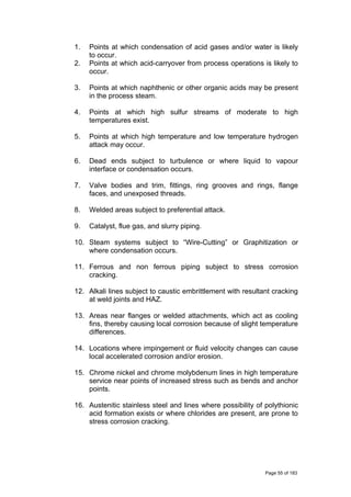 1. Points at which condensation of acid gases and/or water is likely
to occur.
2. Points at which acid-carryover from process operations is likely to
occur.
3. Points at which naphthenic or other organic acids may be present
in the process steam.
4. Points at which high sulfur streams of moderate to high
temperatures exist.
5. Points at which high temperature and low temperature hydrogen
attack may occur.
6. Dead ends subject to turbulence or where liquid to vapour
interface or condensation occurs.
7. Valve bodies and trim, fittings, ring grooves and rings, flange
faces, and unexposed threads.
8. Welded areas subject to preferential attack.
9. Catalyst, flue gas, and slurry piping.
10. Steam systems subject to “Wire-Cutting” or Graphitization or
where condensation occurs.
11. Ferrous and non ferrous piping subject to stress corrosion
cracking.
12. Alkali lines subject to caustic embrittlement with resultant cracking
at weld joints and HAZ.
13. Areas near flanges or welded attachments, which act as cooling
fins, thereby causing local corrosion because of slight temperature
differences.
14. Locations where impingement or fluid velocity changes can cause
local accelerated corrosion and/or erosion.
15. Chrome nickel and chrome molybdenum lines in high temperature
service near points of increased stress such as bends and anchor
points.
16. Austenitic stainless steel and lines where possibility of polythionic
acid formation exists or where chlorides are present, are prone to
stress corrosion cracking.
Page 55 of 183
 