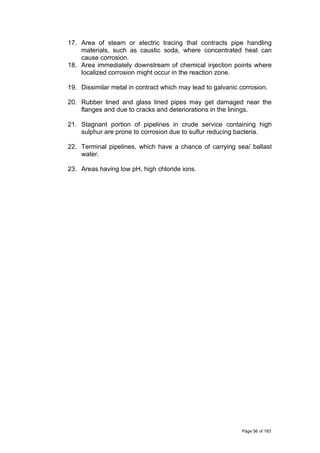 17. Area of steam or electric tracing that contracts pipe handling
materials, such as caustic soda, where concentrated heat can
cause corrosion.
18. Area immediately downstream of chemical injection points where
localized corrosion might occur in the reaction zone.
19. Dissimilar metal in contract which may lead to galvanic corrosion.
20. Rubber lined and glass lined pipes may get damaged near the
flanges and due to cracks and deteriorations in the linings.
21. Stagnant portion of pipelines in crude service containing high
sulphur are prone to corrosion due to sulfur reducing bacteria.
22. Terminal pipelines, which have a chance of carrying sea/ ballast
water.
23. Areas having low pH, high chloride ions.
Page 56 of 183
 
