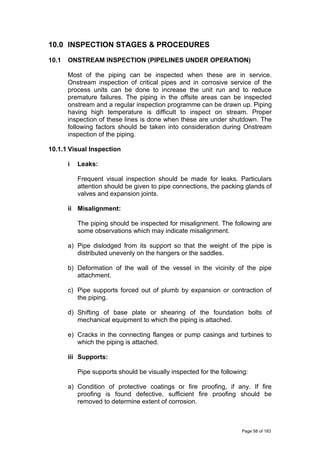 10.0 INSPECTION STAGES & PROCEDURES
10.1 ONSTREAM INSPECTION (PIPELINES UNDER OPERATION)
Most of the piping can be inspected when these are in service.
Onstream inspection of critical pipes and in corrosive service of the
process units can be done to increase the unit run and to reduce
premature failures. The piping in the offsite areas can be inspected
onstream and a regular inspection programme can be drawn up. Piping
having high temperature is difficult to inspect on stream. Proper
inspection of these lines is done when these are under shutdown. The
following factors should be taken into consideration during Onstream
inspection of the piping.
10.1.1 Visual Inspection
i Leaks:
Frequent visual inspection should be made for leaks. Particulars
attention should be given to pipe connections, the packing glands of
valves and expansion joints.
ii Misalignment:
The piping should be inspected for misalignment. The following are
some observations which may indicate misalignment.
a) Pipe dislodged from its support so that the weight of the pipe is
distributed unevenly on the hangers or the saddles.
b) Deformation of the wall of the vessel in the vicinity of the pipe
attachment.
c) Pipe supports forced out of plumb by expansion or contraction of
the piping.
d) Shifting of base plate or shearing of the foundation bolts of
mechanical equipment to which the piping is attached.
e) Cracks in the connecting flanges or pump casings and turbines to
which the piping is attached.
iii Supports:
Pipe supports should be visually inspected for the following:
a) Condition of protective coatings or fire proofing, if any. If fire
proofing is found defective, sufficient fire proofing should be
removed to determine extent of corrosion.
Page 58 of 183
 