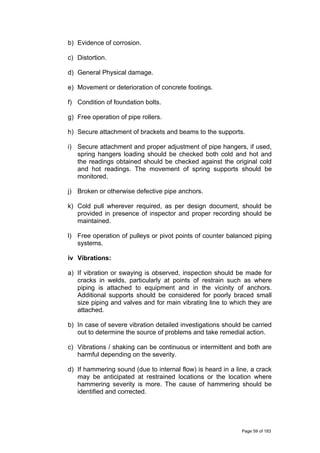 b) Evidence of corrosion.
c) Distortion.
d) General Physical damage.
e) Movement or deterioration of concrete footings.
f) Condition of foundation bolts.
g) Free operation of pipe rollers.
h) Secure attachment of brackets and beams to the supports.
i) Secure attachment and proper adjustment of pipe hangers, if used,
spring hangers loading should be checked both cold and hot and
the readings obtained should be checked against the original cold
and hot readings. The movement of spring supports should be
monitored.
j) Broken or otherwise defective pipe anchors.
k) Cold pull wherever required, as per design document, should be
provided in presence of inspector and proper recording should be
maintained.
l) Free operation of pulleys or pivot points of counter balanced piping
systems.
iv Vibrations:
a) If vibration or swaying is observed, inspection should be made for
cracks in welds, particularly at points of restrain such as where
piping is attached to equipment and in the vicinity of anchors.
Additional supports should be considered for poorly braced small
size piping and valves and for main vibrating line to which they are
attached.
b) In case of severe vibration detailed investigations should be carried
out to determine the source of problems and take remedial action.
c) Vibrations / shaking can be continuous or intermittent and both are
harmful depending on the severity.
d) If hammering sound (due to internal flow) is heard in a line, a crack
may be anticipated at restrained locations or the location where
hammering severity is more. The cause of hammering should be
identified and corrected.
Page 59 of 183
 