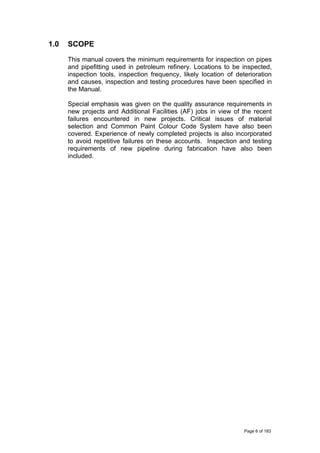 1.0 SCOPE
This manual covers the minimum requirements for inspection on pipes
and pipefitting used in petroleum refinery. Locations to be inspected,
inspection tools, inspection frequency, likely location of deterioration
and causes, inspection and testing procedures have been specified in
the Manual.
Special emphasis was given on the quality assurance requirements in
new projects and Additional Facilities (AF) jobs in view of the recent
failures encountered in new projects. Critical issues of material
selection and Common Paint Colour Code System have also been
covered. Experience of newly completed projects is also incorporated
to avoid repetitive failures on these accounts. Inspection and testing
requirements of new pipeline during fabrication have also been
included.
Page 6 of 183
 