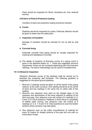 Pipes should be inspected for Dents, Scratches etc. from external
sources
viiiFailure of Paint & Protective Coating
Condition of paint and protective coating should be checked.
ix Cracks
Pipelines should be inspected for cracks. Particular attention should
be given to areas near the weld joints.
x Inspection of Insulation
Damage of insulation should be checked for hot as well as cold
lines.
xi Concrete lining
Externally concrete lined piping should be visually inspected for
cracking and dislodging of concrete.
a) The details of locations of thickness survey of a piping circuit is
given in the attached sketch no. 1. These are suggested minimum
requirement. Areas can be increased depending upon the thickness
readings. The above methodology can be used for insulated lines.
10.1.2 Ultrasonic Inspection
Ultrasonic thickness survey of the pipelines shall be carried out to
ascertain the remaining wall thickness. The following guideline is
suggested for the above ground pipelines.
i Minimum 3 readings should be taken on all the bends of the piping
network, at the outer curvature. One reading should be at the centre
of bend and two readings in the same line on either side of this
reading.
ii Minimum one ultrasonic scan each on the straight pipes on the
upstream and downstream of the bend adjacent to welding of the
bend and pipe. One ultrasonic scan will consist of 4 readings (3, 6,
9 and 12 O’ Clock positions). Pipelines in which there is a possibility
of ballast water coming, one ultrasonic scan will consist of 6
readings (3, 5, 6, 7, 9 and 12 O’ Clock positions) to scan the bottom
portions where corrosion may take place.
iii One ultrasonic scan on the entire circumference (4 reading) for
every 30 meters for straight portions of the pipe and one scan on
every piece of pipe.
Page 61 of 183
 