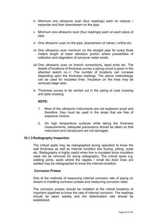 iv Minimum one ultrasonic scan (four readings) each on reducer /
expander and their downstream on the pipe.
v Minimum one ultrasonic scan (four readings) each on each piece of
pipe.
vi One ultrasonic scan on the pipe, downstream of valves / orifice etc.
vii One ultrasonic scan minimum on the straight pipe for every three
meters length at lower elevation portion where possibilities of
collection and stagnation of carryover water exists.
viii One ultrasonic scan on branch connections, dead ends etc. The
details of locations of thickness survey a piping circuit is given in the
attached sketch no.-1. The number of locations can increase
depending upon the thickness readings. The above methodology
can be used for insulated lines. Insulation on the lines may be
removed stage wise.
ix Thickness survey to be carried out in the piping at road crossing
and dyke crossing
NOTE:
1. Most of the ultrasonic instruments are not explosion proof and
therefore, they must be used in the areas that are free of
explosive mixture.
2. On high temperature surfaces while taking the thickness
measurements, adequate precautions should be taken so that
instrument and transducers are not damaged.
10.1.3 Radiography Inspection
The critical spots may be radiographed during operation to know the
wall thickness as well as internal condition like fouling, pitting, scale
etc. Radiography is highly useful when line is insulated since insulation
need not be removed for doing radiography. The critical spots e.g.
welding joints, spots where the nipples / small dia drain lines are
welded may be radiographed to know the internal condition.
Corrosion Probes
One of the methods of measuring internal corrosion rate of piping on
stream is installing corrosion probes and measuring corrosion rates.
The corrosion probes should be installed at the critical locations of
important pipelines to know the rate of internal corrosion. The readings
should be taken weekly and the deterioration rate should be
established.
Page 62 of 183
 