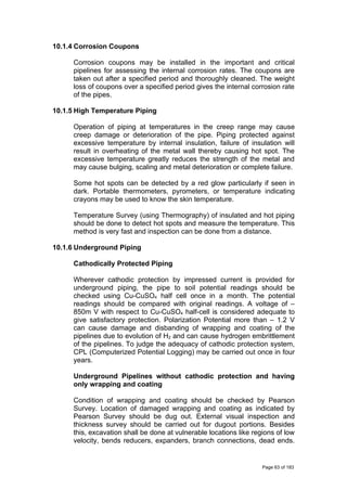 10.1.4 Corrosion Coupons
Corrosion coupons may be installed in the important and critical
pipelines for assessing the internal corrosion rates. The coupons are
taken out after a specified period and thoroughly cleaned. The weight
loss of coupons over a specified period gives the internal corrosion rate
of the pipes.
10.1.5 High Temperature Piping
Operation of piping at temperatures in the creep range may cause
creep damage or deterioration of the pipe. Piping protected against
excessive temperature by internal insulation, failure of insulation will
result in overheating of the metal wall thereby causing hot spot. The
excessive temperature greatly reduces the strength of the metal and
may cause bulging, scaling and metal deterioration or complete failure.
Some hot spots can be detected by a red glow particularly if seen in
dark. Portable thermometers, pyrometers, or temperature indicating
crayons may be used to know the skin temperature.
Temperature Survey (using Thermography) of insulated and hot piping
should be done to detect hot spots and measure the temperature. This
method is very fast and inspection can be done from a distance.
10.1.6 Underground Piping
Cathodically Protected Piping
Wherever cathodic protection by impressed current is provided for
underground piping, the pipe to soil potential readings should be
checked using Cu-CuSO4 half cell once in a month. The potential
readings should be compared with original readings. A voltage of –
850m V with respect to Cu-CuSO4 half-cell is considered adequate to
give satisfactory protection. Polarization Potential more than – 1.2 V
can cause damage and disbanding of wrapping and coating of the
pipelines due to evolution of H2 and can cause hydrogen embrittlement
of the pipelines. To judge the adequacy of cathodic protection system,
CPL (Computerized Potential Logging) may be carried out once in four
years.
Underground Pipelines without cathodic protection and having
only wrapping and coating
Condition of wrapping and coating should be checked by Pearson
Survey. Location of damaged wrapping and coating as indicated by
Pearson Survey should be dug out. External visual inspection and
thickness survey should be carried out for dugout portions. Besides
this, excavation shall be done at vulnerable locations like regions of low
velocity, bends reducers, expanders, branch connections, dead ends.
Page 63 of 183
 