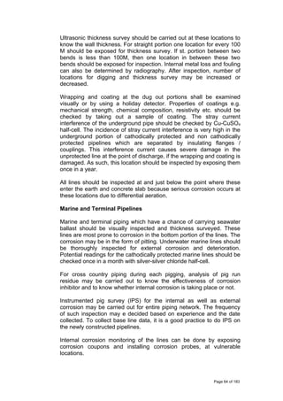 Ultrasonic thickness survey should be carried out at these locations to
know the wall thickness. For straight portion one location for every 100
M should be exposed for thickness survey. If st. portion between two
bends is less than 100M, then one location in between these two
bends should be exposed for inspection. Internal metal loss and fouling
can also be determined by radiography. After inspection, number of
locations for digging and thickness survey may be increased or
decreased.
Wrapping and coating at the dug out portions shall be examined
visually or by using a holiday detector. Properties of coatings e.g.
mechanical strength, chemical composition, resistivity etc. should be
checked by taking out a sample of coating. The stray current
interference of the underground pipe should be checked by Cu-CuSO4
half-cell. The incidence of stray current interference is very high in the
underground portion of cathodically protected and non cathodically
protected pipelines which are separated by insulating flanges /
couplings. This interference current causes severe damage in the
unprotected line at the point of discharge, if the wrapping and coating is
damaged. As such, this location should be inspected by exposing them
once in a year.
All lines should be inspected at and just below the point where these
enter the earth and concrete slab because serious corrosion occurs at
these locations due to differential aeration.
Marine and Terminal Pipelines
Marine and terminal piping which have a chance of carrying seawater
ballast should be visually inspected and thickness surveyed. These
lines are most prone to corrosion in the bottom portion of the lines. The
corrosion may be in the form of pitting. Underwater marine lines should
be thoroughly inspected for external corrosion and deterioration.
Potential readings for the cathodically protected marine lines should be
checked once in a month with silver-silver chloride half-cell.
For cross country piping during each pigging, analysis of pig run
residue may be carried out to know the effectiveness of corrosion
inhibitor and to know whether internal corrosion is taking place or not.
Instrumented pig survey (IPS) for the internal as well as external
corrosion may be carried out for entire piping network. The frequency
of such inspection may e decided based on experience and the date
collected. To collect base line data, it is a good practice to do IPS on
the newly constructed pipelines.
Internal corrosion monitoring of the lines can be done by exposing
corrosion coupons and installing corrosion probes, at vulnerable
locations.
Page 64 of 183
 