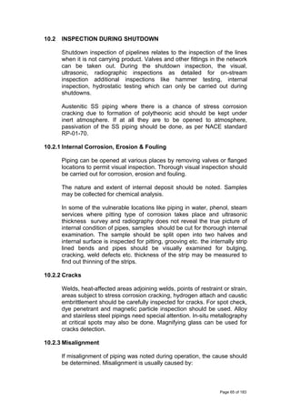 10.2 INSPECTION DURING SHUTDOWN
Shutdown inspection of pipelines relates to the inspection of the lines
when it is not carrying product. Valves and other fittings in the network
can be taken out. During the shutdown inspection, the visual,
ultrasonic, radiographic inspections as detailed for on-stream
inspection additional inspections like hammer testing, internal
inspection, hydrostatic testing which can only be carried out during
shutdowns.
Austenitic SS piping where there is a chance of stress corrosion
cracking due to formation of polytheonic acid should be kept under
inert atmosphere. If at all they are to be opened to atmosphere,
passivation of the SS piping should be done, as per NACE standard
RP-01-70.
10.2.1 Internal Corrosion, Erosion & Fouling
Piping can be opened at various places by removing valves or flanged
locations to permit visual inspection. Thorough visual inspection should
be carried out for corrosion, erosion and fouling.
The nature and extent of internal deposit should be noted. Samples
may be collected for chemical analysis.
In some of the vulnerable locations like piping in water, phenol, steam
services where pitting type of corrosion takes place and ultrasonic
thickness survey and radiography does not reveal the true picture of
internal condition of pipes, samples should be cut for thorough internal
examination. The sample should be split open into two halves and
internal surface is inspected for pitting, grooving etc. the internally strip
lined bends and pipes should be visually examined for bulging,
cracking, weld defects etc. thickness of the strip may be measured to
find out thinning of the strips.
10.2.2 Cracks
Welds, heat-affected areas adjoining welds, points of restraint or strain,
areas subject to stress corrosion cracking, hydrogen attach and caustic
embrittlement should be carefully inspected for cracks. For spot check,
dye penetrant and magnetic particle inspection should be used. Alloy
and stainless steel pipings need special attention. In-situ metallography
at critical spots may also be done. Magnifying glass can be used for
cracks detection.
10.2.3 Misalignment
If misalignment of piping was noted during operation, the cause should
be determined. Misalignment is usually caused by:
Page 65 of 183
 