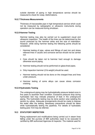 outside diameter of piping in high temperature service should be
measured to check for creep. Deformations.
10.2.7 Thickness Measurements
Thickness of inaccessible pipe in high temperature service which could
not be measured by radiographic or ultrasonic instruments during
operation can be measured during shutdown.
10.2.8 Hammer Testing
Hammer testing may also be carried out to supplement visual and
ultrasonic inspection. The health of the lines can be determined by the
sound produced by the hammer strike and the size of indentation.
However, while doing hammer testing the following points should be
considered:
i Hammer testing of pipe, valves and fittings of cast iron and stress
relieved lines in caustic and corrosive service should not be carried
out.
ii Care should be taken not to hammer hard enough to damage
otherwise sound piping.
iii Hammer testing should not be performed on glass-lined pipes.
iv Only inspection hammer (2 lb weight) should be used.
v Hammer testing should not be done on the charged lines and lines
under pressure.
vi Hammer testing of some alloys can cause stress corrosion
cracking.
10.2.9 Hydrostatic Testing
The underground piping may be hydrostatically pressure tested once in
five years to ascertain their condition. Excessive pressure drop during
hydrostatic test may indicate presence of leak in the underground
piping. The hydrostatic testing may be done section wise isolating the
section by valves. Adequate arrangements should be made to dispose
the water after the testing. Necessary precautions should be taken
while hydrostatically testing the pipelines. For details of hydrostatic
testing para 10.8 may be referred.
10.3 STATUTORY INSPECTION
Piping replacement and modifications being carried out in steam lines
falling under the purview of IBR authorities need to be executed &
certified by IBR authorized Agencies & Inspector. The material used for
Page 67 of 183
 