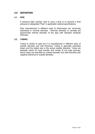 2.0 DEFINITION
2.1 PIPE
A pressure tight cylinder used to carry a fluid or to transmit a fluid
pressure is designated “Pipe” in applicable material specifications.
Pipe manufactured in different sizes & thicknesses are commonly
expressed in nominal diameter. Nominal diameter is normally the
approximate internal diameter of the pipe with standard schedule
thickness.
2.2 TUBING
Tubing is similar to pipe but it is manufactured in different sizes of
outside diameter and wall thickness. Tubing is generally seamless
drawn and the stated size is the actual outside diameter. Tubes are
basically meant for heat transfer and mostly fit into tube grooves,
hence tubes are specified by outside diameter and wall thickness with
negative tolerance on outside diameter.
Page 7 of 183
 
