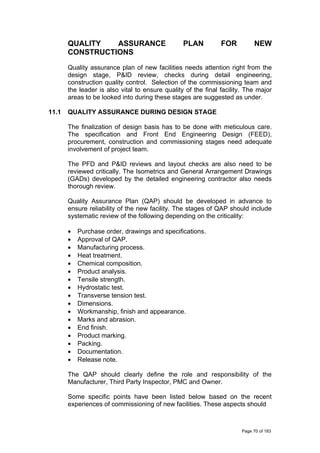 QUALITY ASSURANCE PLAN FOR NEW
CONSTRUCTIONS
Quality assurance plan of new facilities needs attention right from the
design stage, P&ID review, checks during detail engineering,
construction quality control. Selection of the commissioning team and
the leader is also vital to ensure quality of the final facility. The major
areas to be looked into during these stages are suggested as under.
11.1 QUALITY ASSURANCE DURING DESIGN STAGE
The finalization of design basis has to be done with meticulous care.
The specification and Front End Engineering Design (FEED),
procurement, construction and commissioning stages need adequate
involvement of project team.
The PFD and P&ID reviews and layout checks are also need to be
reviewed critically. The Isometrics and General Arrangement Drawings
(GADs) developed by the detailed engineering contractor also needs
thorough review.
Quality Assurance Plan (QAP) should be developed in advance to
ensure reliability of the new facility. The stages of QAP should include
systematic review of the following depending on the criticality:
• Purchase order, drawings and specifications.
• Approval of QAP.
• Manufacturing process.
• Heat treatment.
• Chemical composition.
• Product analysis.
• Tensile strength.
• Hydrostatic test.
• Transverse tension test.
• Dimensions.
• Workmanship, finish and appearance.
• Marks and abrasion.
• End finish.
• Product marking.
• Packing.
• Documentation.
• Release note.
The QAP should clearly define the role and responsibility of the
Manufacturer, Third Party Inspector, PMC and Owner.
Some specific points have been listed below based on the recent
experiences of commissioning of new facilities. These aspects should
Page 70 of 183
 