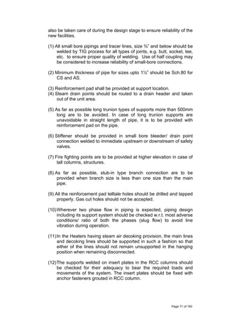 also be taken care of during the design stage to ensure reliability of the
new facilities.
(1) All small bore pipings and tracer lines, size ¾” and below should be
welded by TIG process for all types of joints, e.g. butt, socket, tee,
etc. to ensure proper quality of welding. Use of half coupling may
be considered to increase reliability of small-bore connections.
(2) Minimum thickness of pipe for sizes upto 1½” should be Sch.80 for
CS and AS.
(3) Reinforcement pad shall be provided at support location.
(4) Steam drain points should be routed to a drain header and taken
out of the unit area.
(5) As far as possible long trunion types of supports more than 500mm
long are to be avoided. In case of long trunion supports are
unavoidable in straight length of pipe, it is to be provided with
reinforcement pad on the pipe.
(6) Stiffener should be provided in small bore bleeder/ drain point
connection welded to immediate upstream or downstream of safety
valves.
(7) Fire fighting points are to be provided at higher elevation in case of
tall columns, structures.
(8) As far as possible, stub-in type branch connection are to be
provided when branch size is less than one size than the main
pipe.
(9) All the reinforcement pad telltale holes should be drilled and tapped
properly. Gas cut holes should not be accepted.
(10)Wherever two phase flow in piping is expected, piping design
including its support system should be checked w.r.t. most adverse
conditions/ ratio of both the phases (slug flow) to avoid line
vibration during operation.
(11)In the Heaters having steam air decoking provision, the main lines
and decoking lines should be supported in such a fashion so that
either of the lines should not remain unsupported in the hanging
position when remaining disconnected.
(12)The supports welded on insert plates in the RCC columns should
be checked for their adequacy to bear the required loads and
movements of the system. The insert plates should be fixed with
anchor fasteners grouted in RCC column.
Page 71 of 183
 