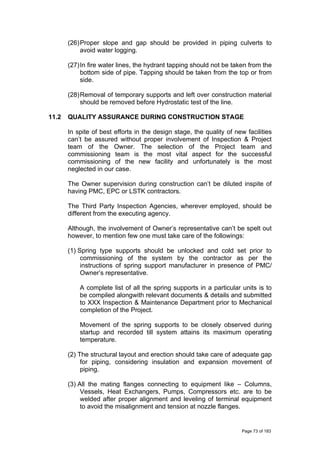 (26)Proper slope and gap should be provided in piping culverts to
avoid water logging.
(27)In fire water lines, the hydrant tapping should not be taken from the
bottom side of pipe. Tapping should be taken from the top or from
side.
(28)Removal of temporary supports and left over construction material
should be removed before Hydrostatic test of the line.
11.2 QUALITY ASSURANCE DURING CONSTRUCTION STAGE
In spite of best efforts in the design stage, the quality of new facilities
can’t be assured without proper involvement of Inspection & Project
team of the Owner. The selection of the Project team and
commissioning team is the most vital aspect for the successful
commissioning of the new facility and unfortunately is the most
neglected in our case.
The Owner supervision during construction can’t be diluted inspite of
having PMC, EPC or LSTK contractors.
The Third Party Inspection Agencies, wherever employed, should be
different from the executing agency.
Although, the involvement of Owner’s representative can’t be spelt out
however, to mention few one must take care of the followings:
(1) Spring type supports should be unlocked and cold set prior to
commissioning of the system by the contractor as per the
instructions of spring support manufacturer in presence of PMC/
Owner’s representative.
A complete list of all the spring supports in a particular units is to
be compiled alongwith relevant documents & details and submitted
to XXX Inspection & Maintenance Department prior to Mechanical
completion of the Project.
Movement of the spring supports to be closely observed during
startup and recorded till system attains its maximum operating
temperature.
(2) The structural layout and erection should take care of adequate gap
for piping, considering insulation and expansion movement of
piping.
(3) All the mating flanges connecting to equipment like – Columns,
Vessels, Heat Exchangers, Pumps, Compressors etc. are to be
welded after proper alignment and leveling of terminal equipment
to avoid the misalignment and tension at nozzle flanges.
Page 73 of 183
 