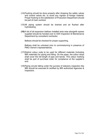 (14)Flushing should be done properly after dropping the safety valves
and control valves etc. to avoid any ingress of foreign material.
Proper flushing to the satisfaction of Production Department should
be part of main contract.
(15)All piping system should be drained and air flushed after
hydrotesting.
(16)A list of all expansion bellows installed area wise alongwith spares
supplied should be handed over to XXX Inspection & Maintenance
Department by consultant/ contractor.
Bellows should be checked for proper supporting.
Bellows shall be unlocked prior to commissioning in presence of
PMC/ Owner’s representatives.
(17)Distinct colour code to be used for different materials (including
IBR materials) for piping and fitting. On the pipes, the colour strips
shall cover the full length of pipe and bends. This colour marking
shall be part of purchase order for compliance at the supplier’s
end.
(18)Piping circuits falling under the purview of statutory inspection like
IBR should be executed & certified by IBR authorized Agencies &
Inspectors.
Page 75 of 183
 