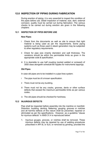 12.0 INSPECTION OF PIPING DURING FABRICATION
During erection of piping, it is very essential to inspect the condition of
the pipes before use. Detail inspection of material, size, dent, external
corrosion, quality must be carried out during fabrication. The various
checks to be carried out during erection are given in the following
chapters:
12.1 INSPECTION OF PIPES BEFORE USE
New Pipes
i Check from the documents as well as site to ensure that right
material is being used as per the requirements. Some piping
systems such as those used in steam generation may be subjected
to other regulatory requirements.
ii Check for pipe size (mainly diameter) and wall thickness. The
variations should be within the permissible limits as given in the
appropriate code & specification.
iii It is desirable to use half coupling (socket welded or screwed) of
3000 class alongwith schedule-80 nipples for instruments tappings.
Old Pipes
In case old pipes are to be installed in a pipe lines system:
i The pipe must be of a known specification.
ii There must not be any buckling.
iii There must not be any cracks, grooves, dents or other surface
defects that exceed the maximum permissible limits as per various
codes.
iv The old pipes should be checked for hardness.
12.2 INJURIOUS DEFECTS
Pipe shall be inspected before assembly into the mainline or manifold.
Distortion, buckling, denting, flattening, gouging, grooves or notches
and all harmful defects of this nature shall be prevented, repaired or
eliminated as per the specifications. However, as a guideline “clause
for injurious defects” in ANSI 31.4 is reproduced below:
1. Injurious gouges, grooves, or notches shall be removed. These
injurious defects may be repaired by use of welding procedures
prescribed in API 5L or 5LX, or removed by grinding, provided the
Page 77 of 183
 