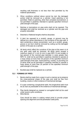resulting wall thickness is not less than that permitted by the
material specification.
2. When conditions outlined above cannot be met, the damaged
portion shall be removed as a cylinder. Insert patching is not
permitted. Weld on patching, other then complete encirclement, is
not permitted in pipelines intended to operate specified minimum
yield strength of the pipe.
3. Notches or laminations on pipe ends shall not be repaired. The
damaged end shall be removed as a cylinder and the pipe end
properly rebevelled.
4. Distorted or flattened lengths shall be discarded.
5. A dent (as opposed to a scratch, gouge, or groove) may be
defined as a gross disturbance in the curvature of the pipe wall. A
dent containing a stress concentrator, such as a scratch, gouge,
groove or arc burn shall be removed by cutting out the damaged
portion of the pipe as a cylinder.
6. All dents which affect the curvature of the pipe at the seem or at
any girth weld shall be removed. All dents which exceed a
maximum depth of ¼ inch (6 mm) in pipe NPS 12 and smaller or
two percent of the nominal pipe diameter in sizes greater than
NPS 12, shall not be permitted in pipelines intended to operate at
a hoop stress of more than 20 percent of the specified minimum
yield strength of the pipe. Insert-patching, overlay, or pounding out
of dents shall not be permitted in pipelines intended to operate a
hoop stress of more than 20 percent of the specified minimum
yield strength of the pipe.
7. Buckled pipe shall be replaced as a cylinder.
12.3 FORMING OF PIPES
1. Bends shall be made from a pipe in such a manner as to preserve
the cross-sectional shape of the pipe and shall be free from
buckling, cracks or other evidence of mechanical damage.
2. If a pipe containing a longitudinal weld, the longitudinal weld must
be as near as practicable to the evidence of mechanical damage.
3. Pipe bends designed as creased or corrugated shall not be used
under severe cyclic conditions.
4. Mitre Bends
Care should be taken in making mitred joints to provide proper
spacing and alignment and full penetration weld joints.
Page 78 of 183
 