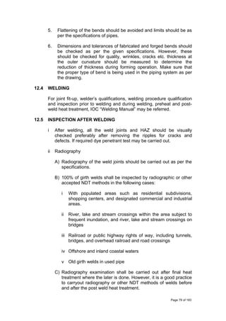 5. Flattening of the bends should be avoided and limits should be as
per the specifications of pipes.
6. Dimensions and tolerances of fabricated and forged bends should
be checked as per the given specifications. However, these
should be checked for quality, wrinkles, cracks etc. thickness at
the outer curvature should be measured to determine the
reduction of thickness during forming operation. Make sure that
the proper type of bend is being used in the piping system as per
the drawing.
12.4 WELDING
For joint fit-up, welder’s qualifications, welding procedure qualification
and inspection prior to welding and during welding, preheat and post-
weld heat treatment, IOC “Welding Manual” may be referred.
12.5 INSPECTION AFTER WELDING
i After welding, all the weld joints and HAZ should be visually
checked preferably after removing the ripples for cracks and
defects. If required dye penetrant test may be carried out.
ii Radiography
A) Radiography of the weld joints should be carried out as per the
specifications.
B) 100% of girth welds shall be inspected by radiographic or other
accepted NDT methods in the following cases:
i With populated areas such as residential subdivisions,
shopping centers, and designated commercial and industrial
areas.
ii River, lake and stream crossings within the area subject to
frequent inundation, and river, lake and stream crossings on
bridges
iii Railroad or public highway rights of way, including tunnels,
bridges, and overhead railroad and road crossings
iv Offshore and inland coastal waters
v Old girth welds in used pipe
C) Radiography examination shall be carried out after final heat
treatment where the later is done. However, it is a good practice
to carryout radiography or other NDT methods of welds before
and after the post weld heat treatment.
Page 79 of 183
 