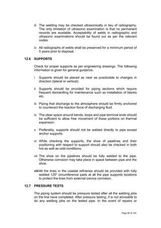 iii The welding may be checked ultrasonically in lieu of radiography.
The only limitation of ultrasonic examination is that no permanent
records are available. Acceptability of welds in radiographic and
ultrasonic examinations should be found out as per the relevant
codes.
iv All radiographs of welds shall be preserved for a minimum period of
5 years prior to disposal.
12.6 SUPPORTS
Check for proper supports as per engineering drawings. The following
information is given for general guidance.
i Supports should be placed as near as practicable to changes in
direction (lateral or vertical).
ii Supports should be provided for piping sections which require
frequent dismantling for maintenance such as installation of blanks
etc.
iii Piping that discharge to the atmosphere should be firmly anchored
to counteract the reaction force of discharging fluid.
iv The clear space around bends, loops and pipe terminal ends should
be sufficient to allow free movement of these portions on thermal
expansion.
v Preferably, supports should not be welded directly to pipe except
anchor supports.
vi While checking the supports, the shoe of pipelines and their
positioning with respect to support should also be checked in both
hot as well as cold conditions.
vii The shoe on the pipelines should be fully welded to the pipe.
Otherwise corrosion may take place in space between pipe and the
shoe.
viiiAll the lines in the coastal refineries should be provided with fully
welded 1200
circumference pads at all the pipe supports locations
to protect the lines from external crevice corrosion.
12.7 PRESSURE TESTS
The piping system should be pressure tested after all the welding jobs
on the line have completed. After pressure testing, if is not advisable to
do any welding jobs on the tested pipe. In the event of repairs or
Page 80 of 183
 