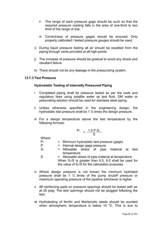 ii The range of each pressure gage should be such so that the
required pressure reading falls in the area of one-third to two
third of the range of dial.
iii Correctness of pressure gages should be ensured. Only
properly calibrated / tested pressure gauges should be used.
i) During liquid pressure testing all air should be expelled from the
piping through vents provided at all high points.
j) The increase of pressure should be gradual to avoid any shock and
resultant failure.
k) There should not be any leakage in the pressurizing system.
12.7.3 Test Pressure
Hydrostatic Testing of Internally Pressured Piping
i Completed piping shall be pressure tested as per the code and
regulatory laws using potable water as test fluid. DM water or
passivating solution should be used for stainless steel piping.
ii Unless otherwise specified in the engineering design, the
hydrostatic test pressure shall be 1 ½ times the design pressure.
iii For a design temperature above the test temperature by the
following formula:
PT
=
1.5 P ST
S
Where
PT = Minimum hydrostatic test pressure (gage)
P = Internal design gage pressure
ST = Allowable stress of pipe material at test
temperature
S = Allowable stress of pipe material at temperature
When ST/S is greater than 6.5, 6.5 shall be used for
the value of ST/S for the calculation purposes.
iv Where design pressure is not known the minimum hydrotest
pressure shall be 1 ½ times of the pump shutoff pressure or
maximum operating pressure of the pipeline whichever is higher.
v All reinforcing pads on pressure openings should be tested with air
at 25 psig. The test openings should not be plugged following the
test.
vi Hydrotesting of ferritic and Martensitic steels should be avoided
when atmospheric temperature is below 10 0
C. This is due to
Page 82 of 183
 