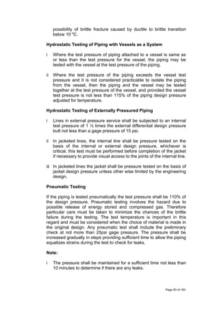 possibility of brittle fracture caused by ductile to brittle transition
below 10 0
C.
Hydrostatic Testing of Piping with Vessels as a System
i Where the test pressure of piping attached to a vessel is same as
or less than the test pressure for the vessel, the piping may be
tested with the vessel at the test pressure of the piping.
ii Where the test pressure of the piping exceeds the vessel test
pressure and it is not considered practicable to isolate the piping
from the vessel, then the piping and the vessel may be tested
together at the test pressure of the vessel, and provided the vessel
test pressure is not less than 115% of the piping design pressure
adjusted for temperature.
Hydrostatic Testing of Externally Pressured Piping
i Lines in external pressure service shall be subjected to an internal
test pressure of 1 ½ times the external differential design pressure
butt not less than a gage pressure of 15 psi.
ii In jacketed lines, the internal line shall be pressure tested on the
basis of the internal or external design pressure, whichever is
critical, this test must be performed before completion of the jacket
if necessary to provide visual access to the joints of the internal line.
iii In jacketed lines the jacket shall be pressure tested on the basis of
jacket design pressure unless other wise limited by the engineering
design.
Pneumatic Testing
If the piping is tested pneumatically the test pressure shall be 110% of
the design pressure. Pneumatic testing involves the hazard due to
possible release of energy stored and compressed gas. Therefore
particular care must be taken to minimize the chances of the brittle
failure during the testing. The test temperature is important in this
regard and must be considered when the choice of material is made in
the original design. Any pneumatic test shall include the preliminary
check at not more than 25psi gage pressure. The pressure shall be
increased gradually in steps providing sufficient time to allow the piping
equalizes strains during the test to check for leaks.
Note:
i The pressure shall be maintained for a sufficient time not less than
10 minutes to determine if there are any leaks.
Page 83 of 183
 