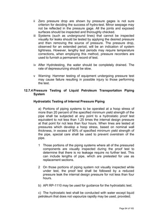 ii Zero pressure drop are shown by pressure gages is not sure
criterion for deciding the success of hydro-test. Minor seepage may
not be reflected in the pressure gage. All the joints and exposed
surfaces should be inspected and thoroughly checked.
iii Systems (such as underground lines) that cannot be inspected
visually for leaks should be tested by applying the desired pressure
and then removing the source of pressure. The pressure drop,
observed for an extended period, will be an indication of system
tightness. However, lengthy test periods may require temperature
corrections, when employing this method, pressure recorders are
used to furnish a permanent record of test.
iv After Hydrotesting, the water should be completely drained. The
rate of depressurizing should be slow.
v Warning: Hammer testing of equipment undergoing pressure test
may cause failure resulting in possible injury to those performing
the test.
12.7.4 Pressure Testing of Liquid Petroleum Transportation Piping
System
Hydrostatic Testing of Internal Pressure Piping
a) Portions of piping systems to be operated at a hoop stress of
more than 20 percent of the specified minimum yield strength of the
pipe shall be subjected at any point to a hydrostatic proof test
equivalent to not less than 1.25 times the internal design pressure
at that point for not less than four hours. When lines are tested at
pressures which develop a hoop stress, based on nominal wall
thickness, in excess of 90% of specified minimum yield strength of
the pipe, special care shall be used to prevent overstrain of the
pipe.
1 Those portions of the piping systems where all of the pressured
components are visually inspected during the proof test to
determine that there is no leakage require no further test. This
can include lengths of pipe, which are pretested for use as
replacement sections.
2 On those portions of piping system not visually inspected while
under test, the proof test shall be followed by a reduced
pressure leak the internal design pressure for not less than four
hours.
b) API RP-1110 may be used for guidance for the hydrostatic test.
c) The hydrostatic test shall be conducted with water except liquid
petroleum that does not vapourize rapidly may be used, provided;
Page 84 of 183
 