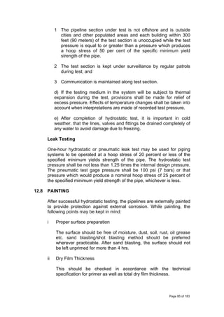 1 The pipeline section under test is not offshore and is outside
cities and other populated areas and each building within 300
feet (90 meters) of the test section is unoccupied while the test
pressure is equal to or greater than a pressure which produces
a hoop stress of 50 per cent of the specific minimum yield
strength of the pipe.
2 The test section is kept under surveillance by regular patrols
during test; and
3 Communication is maintained along test section.
d) If the testing medium in the system will be subject to thermal
expansion during the test, provisions shall be made for relief of
excess pressure. Effects of temperature changes shall be taken into
account when interpretations are made of recorded test pressure.
e) After completion of hydrostatic test, it is important in cold
weather, that the lines, valves and fittings be drained completely of
any water to avoid damage due to freezing.
Leak Testing
One-hour hydrostatic or pneumatic leak test may be used for piping
systems to be operated at a hoop stress of 20 percent or less of the
specified minimum yields strength of the pipe. The hydrostatic test
pressure shall be not less than 1.25 times the internal design pressure.
The pneumatic test gage pressure shall be 100 psi (7 bars) or that
pressure which would produce a nominal hoop stress of 25 percent of
the specified minimum yield strength of the pipe, whichever is less.
12.8 PAINTING
After successful hydrostatic testing, the pipelines are externally painted
to provide protection against external corrosion. While painting, the
following points may be kept in mind:
i Proper surface preparation
The surface should be free of moisture, dust, soil, rust, oil grease
etc. sand blasting/shot blasting method should be preferred
wherever practicable. After sand blasting, the surface should not
be left unprimed for more than 4 hrs.
ii Dry Film Thickness
This should be checked in accordance with the technical
specification for primer as well as total dry film thickness.
Page 85 of 183
 