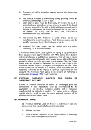 iii The primer should be applied as soon as possible after the surface
preparation.
iv The relative humidity of surrounding during painting should be
preferably in the range of 65% to 85%.
v Each coat of paint must be thoroughly dry before the next is
applied unless a special wet-on-wet process is used. If the thumb
is pressed against the film with a slight twisting movement and no
damage to paint occurs, the film is hard enough for the next coat to
be applied. For curing time for each coat, manufacturer
recommendation may be followed.
vi The normal dry film thickness of paints should be as per
manufacturer’s recommendations. Paint thickness gauge can be
used for measuring the dry film thickness of paints.
vii Austenitic SS pipes should not be painted with any paints
containing Zn, Al and chlorides etc.
A Common Paint Colour Code System for Piping & Equipment have
been developed and approved in line with ANSI Colour Code System
with minor changes to suit Refinery application. This will help in having
common colour identification for each service across all the Refineries,
easily identifiable colour for various groups of services. The new Colour
Code shall be followed in Refineries for all the new Projects and
additional facilities Projects. As regards, existing Plants the new Colour
Code System will be adopted in a manner, which coincides with the
repainting schedule of the Piping to optimize expenditure on this
account. The Common Paint Colour Code System for Refineries is
enclosed as Annexure –V for ready reference.
12.9 EXTERNAL CORROSION CONTROL FOR BURIED OR
SUBMERGED PIPELINES
Control of external corrosion of buried or submerged pipe and
components in new installations shall be accomplished by the
application of an effective protective coating and if necessary
supplemented by cathodic protection. For piping systems offshore
special attention shall be given to control external corrosion of the
pipeline risers in the ‘splash’ zone.
12.9.1 Protective Coating
a) Protective coatings used on buried or submerged pipe and
components shall have the following characteristics.
1. Mitigate corrosion
2. Have sufficient adhesion to the metal surface to effectively
resist under film migration of moisture.
Page 86 of 183
 