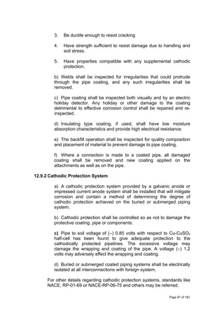 3. Be ductile enough to resist cracking
4. Have strength sufficient to resist damage due to handling and
soil stress.
5. Have properties compatible with any supplemental cathodic
protection.
b) Welds shall be inspected for irregularities that could protrude
through the pipe coating, and any such irregularities shall be
removed.
c) Pipe coating shall be inspected both visually and by an electric
holiday detector. Any holiday or other damage to the coating
detrimental to effective corrosion control shall be repaired and re-
inspected.
d) Insulating type coating, if used, shall have low moisture
absorption characteristics and provide high electrical resistance.
e) The backfill operation shall be inspected for quality composition
and placement of material to prevent damage to pipe coating.
f) Where a connection is made to a coated pipe, all damaged
coating shall be removed and new coating applied on the
attachments as well as on the pipe.
12.9.2 Cathodic Protection System
a) A cathodic protection system provided by a galvanic anode or
impressed current anode system shall be installed that will mitigate
corrosion and contain a method of determining the degree of
cathodic protection achieved on the buried or submerged piping
system.
b) Cathodic protection shall be controlled so as not to damage the
protective coating, pipe or components.
c) Pipe to soil voltage of (–) 0.85 volts with respect to Cu-CuSO4
half-cell has been found to give adequate protection to the
cathodically protected pipelines. The excessive voltage may
damage the wrapping and coating of the pipe. A voltage (–) 1.2
volts may adversely affect the wrapping and coating.
d) Buried or submerged coated piping systems shall be electrically
isolated at all interconnections with foreign system.
For other details regarding cathodic protection systems, standards like
NACE, RP-01-69 or NACE-RP-06-75 and others may be referred.
Page 87 of 183
 