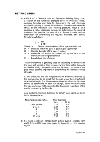 RETIRING LIMITS
A) ANSI B 31.3 – Chemical plant and Petroleum Refinery Piping code,
a section of the American Standard code for Pressure Piping,
contains formulas and data for determining the wall thickness
required for piping. It relates the thickness, diameter and allowable
stress to the maximum safe working pressure. ANSI B 31.3
contains a rather elaborate formula for determining the required
thickness but permits for use of the Barlow formula without
reservation for determining the required thickness. The Barlow
formula is as follows:
T =
PD
2 SE
Where t = The required thickness of the pipe wall in inches
P = Pressure within the pipe, in pounds per square inch
D = Outside diameter of the pipe, in inches
S = Allowable unit stress, in pounds per square inch, at the
maximum operating temperature
E = Longitudinal joint efficiency
The above formula is generally used for calculating the thickness of
the pipe wall except at high pressure where thick-walled tubing is
required or at high temperatures where the creep properties of the
pipe metal become important in determining the ultimate service
strength.
At low pressures and low temperatures the thickness required by
the formula may be so small that the pipe would have insufficient
structural strength. For this reason an absolute minimum thickness
should be determined for each size of pipe, below which thickness
the pipe wall would not be permitted to deteriorate regardless of the
results obtained by the formula.
As a guideline, minimum thickness for carbon steel piping are given
in the following table.
Nominal pipe size inches Min. thickness
Inch M. M
2 and smaller 0.06 1.5
2 ½ - 3 0.07 1.7
4 0.09 2.2
6 0.11 2.7
8 0.12 3.0
10 – 24 0.13 3.3
B) For liquid petroleum transportation piping system extracts from
ANSI B 31.4/1979 has been given in Appendix – I for pipeline
repairs.
Page 89 of 183
 