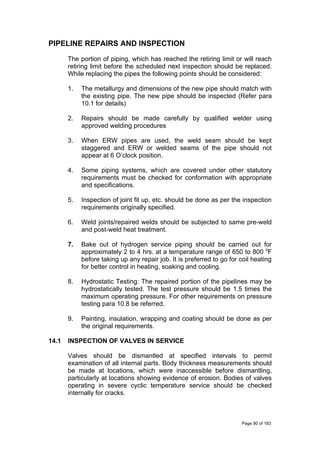 PIPELINE REPAIRS AND INSPECTION
The portion of piping, which has reached the retiring limit or will reach
retiring limit before the scheduled next inspection should be replaced.
While replacing the pipes the following points should be considered:
1. The metallurgy and dimensions of the new pipe should match with
the existing pipe. The new pipe should be inspected (Refer para
10.1 for details)
2. Repairs should be made carefully by qualified welder using
approved welding procedures
3. When ERW pipes are used, the weld seam should be kept
staggered and ERW or welded seams of the pipe should not
appear at 6 O’clock position.
4. Some piping systems, which are covered under other statutory
requirements must be checked for conformation with appropriate
and specifications.
5. Inspection of joint fit up, etc. should be done as per the inspection
requirements originally specified.
6. Weld joints/repaired welds should be subjected to same pre-weld
and post-weld heat treatment.
7. Bake out of hydrogen service piping should be carried out for
approximately 2 to 4 hrs. at a temperature range of 650 to 800 0
F
before taking up any repair job. It is preferred to go for coil heating
for better control in heating, soaking and cooling.
8. Hydrostatic Testing: The repaired portion of the pipelines may be
hydrostatically tested. The test pressure should be 1.5 times the
maximum operating pressure. For other requirements on pressure
testing para 10.8 be referred.
9. Painting, insulation, wrapping and coating should be done as per
the original requirements.
14.1 INSPECTION OF VALVES IN SERVICE
Valves should be dismantled at specified intervals to permit
examination of all internal parts. Body thickness measurements should
be made at locations, which were inaccessible before dismantling,
particularly at locations showing evidence of erosion. Bodies of valves
operating in severe cyclic temperature service should be checked
internally for cracks.
Page 90 of 183
 