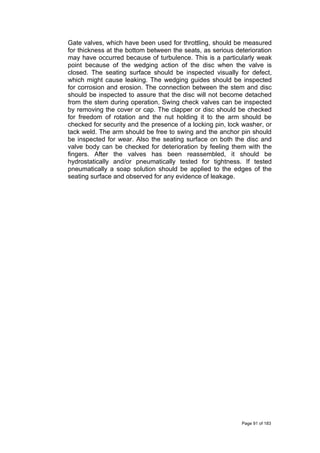 Gate valves, which have been used for throttling, should be measured
for thickness at the bottom between the seats, as serious deterioration
may have occurred because of turbulence. This is a particularly weak
point because of the wedging action of the disc when the valve is
closed. The seating surface should be inspected visually for defect,
which might cause leaking. The wedging guides should be inspected
for corrosion and erosion. The connection between the stem and disc
should be inspected to assure that the disc will not become detached
from the stem during operation. Swing check valves can be inspected
by removing the cover or cap. The clapper or disc should be checked
for freedom of rotation and the nut holding it to the arm should be
checked for security and the presence of a locking pin, lock washer, or
tack weld. The arm should be free to swing and the anchor pin should
be inspected for wear. Also the seating surface on both the disc and
valve body can be checked for deterioration by feeling them with the
fingers. After the valves has been reassembled, it should be
hydrostatically and/or pneumatically tested for tightness. If tested
pneumatically a soap solution should be applied to the edges of the
seating surface and observed for any evidence of leakage.
Page 91 of 183
 
