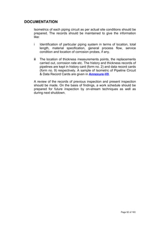 DOCUMENTATION
Isometrics of each piping circuit as per actual site conditions should be
prepared. The records should be maintained to give the information
like:
i Identification of particular piping system in terms of location, total
length, material specification, general process flow, service
condition and location of corrosion probes, if any.
ii The location of thickness measurements points, the replacements
carried out, corrosion rate etc. The history and thickness records of
pipelines are kept in history card (form no. 2) and data record cards
(form no. 9) respectively. A sample of Isometric of Pipeline Circuit
& Data Record Cards are given in Annexure-VII.
A review of the records of previous inspection and present inspection
should be made. On the basis of findings, a work schedule should be
prepared for future inspection by on-stream techniques as well as
during next shutdown.
Page 92 of 183
 