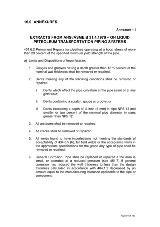 16.0 ANNEXURES
Annexure – I
EXTRACTS FROM ANSI/ASME B 31.4.1979 – ON LIQUID
PETROLEUM TRANSPORTATION PIPING SYSTEMS
451.6.2 Permanent Repairs for pipelines operating at a hoop stress of more
than 20 percent of the specified minimum yield strength of the pipe.
a) Limits and Dispositions of Imperfections
1. Gouges and grooves having a depth greater than 12 ½ percent of the
nominal wall thickness shall be removed or repaired.
2. Dents meeting any of the following conditions shall be removed or
repaired
i Dents which affect the pipe curvature at the pipe seam or at any
girth weld;
ii Dents containing a scratch, gauge or groove; or
iii Dents exceeding a depth of ¼ inch (6 mm) in pipe NPS 12 and
smaller or two percent of the nominal pipe diameter in sizes
greater than NPS 12.
3. All arc burns shall be removed or repaired
4. All cracks shall be removed or repaired.
5. All welds found to have imperfections not meeting the standards of
acceptability of 434.8.5 (b), for field welds or the acceptance limits in
the appropriate specifications for the grade any type of pipe shall be
removed or repaired.
6. General Corrosion: Pipe shall be replaced or repaired if the area is
small, or operated at a reduced pressure (see 451.7) if general
corrosion has reduced the wall thickness to less than the design
thickness calculated in accordance with 404.1.2 decreased by an
amount equal to the manufacturing tolerance applicable to the pipe or
component.
Page 94 of 183
 