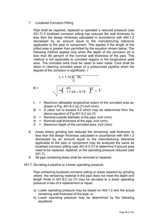 7. Localized Corrosion Pitting
Pipe shall be repaired, replaced or operated a reduced pressure (see
451.7) if localized corrosion pitting has reduced the wall thickness to
less than the design thickness calculated in accordance with 404.1.2
decreased by an amount equal to the manufacturing tolerance
applicable to the pipe or component. This applies if the length of the
pitted area is greater than permitted by the equation shown below. The
following method applies only when the depth of the corrosion pit is
less than 80 percent of the nominal wall thickness of the pipe. This
method is not applicable to corroded regions in the longitudinal weld
area. The corroded area must be clean to bare metal. Care shall be
taken in cleaning corroded areas of a pressurized pipeline when the
degree of the corrosion is significant. √
L = 1.12 B Dtn
B =
-( c/tn
)2
– 11.1 c/tn – 0.15
L = Maximum allowable longitudinal extent of the corroded area as
shown in Fig. 451.6.2 (a) (7) inch (mm)
B = A value not to exceed 4.0 which may be determined from the
above equation of Fig 451.6.2 (a) (7)
D = Nominal outside diameter of the pipe, inch (mm)
tn = Nominal wall thickness of the pipe, inch (mm)
C = Maximum depth of the corroded area, inch (mm)
8. Areas where grinding has reduced the remaining’ wall thickness to
less than the design thickness calculated in accordance with 404.1.2
decreased by an amount equal to the manufacturing tolerance
applicable to the pipe or component may be analyzed the same as
localised corrosion pitting (see 451.6.2 (7) to determine if ground area
need to be replaced, repaired, or the operating pressure reduced (see
451.7).
9. All pipe containing leaks shall be removed or repaired.
451.7 De-rating a pipeline to a lower operating pressure
Pipe containing localized corrosion pitting or areas repaired by grinding
where the remaining material in the pipe does not meet the depth and
length limits in 451.6.2 (a) (7) may be de-rated to a lower operating
pressure in lieu of a replacement or repair.
a) Lower operating pressure may be based on 404.1.2 and the actual
remaining wall thickness of the pipe, or
b) Lower operating pressure may be determined by the following
equations
Page 96 of 183
 
