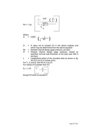 Pd = 1.1pi
1 –
0.67
( C
)tn
1 –
0.67 c
G2
+ 1
tn
Where
G = 0.893
(
L
)Dtn
G = A value not to exceed 4.0 in the above analysis and
which may be determined from the above equation
Pd = Derated internal design gage pressure, psi (bar)
Pi = Original internal design gage pressure, based on
specified nominal wall thickness of the pipe (see 404.1)
psi (bar).
L = Longitudinal extent of the corroded area as shown in fig.
451.6.2 (a) (7) in inches (mm).
For Tn, C and D, see 451.6.2 (a) (7)
For values of G greater than 4.0
Pd = 1.1Pi 1 - C
tn
Except Pd shall not exceed Pi
Page 97 of 183
 