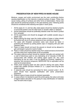 Annexure-II
PRESERVATION OF NEW PIPES IN WARE HOUSE
Moisture, oxygen and acidic environment are the main contributing factors
causing deterioration on the internal or external surface of pipes. These may
cause rusting, pitting of surfaces and other forms of deterioration. Hence new
pipe should be preserved properly in the pipe-stacking yard. Following points
should be considered while stacking new pipes in store yards.
i All the pipes (C. S. and low alloy steel pipes) should be stacked properly
in horizontal position over the steel racks or wooden rafters or sleepers.
ii All the tubes/pipes should be preferably stacked under the shed to protect
from rainwater.
iii All the pipes/tubes end should be plugged with suitable wooden plug or
plastic caps.
iv Before placing the plug/ caps the inside surface of pipes or tubes should
be flushed with dry air to ensure absence of any corrosive materials.
v For pipes with threaded connection extra care should be taken in
protecting the threads by putting plastic caps or wrapping with jute cloth
(Hessian cloth).
vi Pipes or tubes should not touch the ground or should not be allowed to
get submerged in ground or pool of water.
vii Pipes or tubes should be stacked away from acidic/corrosive environment
and also away from cooling tower as far as possible.
viii The pipes external surface should be cleaned manually and painted with
a coat of bituminous paint or any lubricating oil of viscosity of SAE 30
compounded with inhibitor and wetting agent (spent oil). Any used
lubricating oil can be used. It can be applied by brushing, splashing or
spraying. Anti corrosive compound, SERVO-RP-102 or equivalent can be
used as oil preservatives.
ix Water proof wrapping paper are also used for storing new pipes. Paper
coated with volatile corrosion inhibitor (V. C. I. paper) have long life and
easily available.
x A separate area should be earmarked for items covered under I. B. R.
pipes should have separate codification with same preservation
procedure.
xi Different types of pipes should be stacked separately.
xii In cases where it is decided to paint the entire piping, the colour and sizes
of legend letters stenciled on the piping for easy identification of materials
near the both ends of pipe.
Page 98 of 183
 