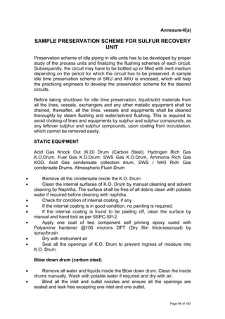 Annexure-II(a)
SAMPLE PRESERVATION SCHEME FOR SULFUR RECOVERY
UNIT
Preservation scheme of idle piping in idle units has to be developed by proper
study of the process units and finalizing the flushing schemes of each circuit.
Subsequently, the circuit may have to be bottled up or filled with inert medium
depending on the period for which the circuit has to be preserved. A sample
idle time preservation scheme of SRU and ARU is enclosed, which will help
the practicing engineers to develop the preservation scheme for the desired
circuits.
Before taking shutdown for idle time preservation, liquid/solid materials from
all the lines, vessels, exchangers and any other metallic equipment shall be
drained, thereafter, all the lines, vessels and equipments shall be cleaned
thoroughly by steam flushing and water/solvent flushing. This is required to
avoid choking of lines and equipments by sulphur and sulphur compounds, as
any leftover sulphur and sulphur compounds, upon cooling from incrustation,
which cannot be removed easily.
STATIC EQUIPMENT
Acid Gas Knock Out (K.O) Drum (Carbon Steel), Hydrogen Rich Gas
K.O.Drum, Fuel Gas K.O.Drum: SWS Gas K.O.Drum, Ammonia Rich Gas
KOD. Acid Gas condensate collection drum, SWS / NH3 Rich Gas
condensate Drums. Atmospheric Flush Drum
• Remove all the condensate inside the K.O. Drum
• Clean the internal surfaces of K.O. Drum by manual cleaning and solvent
cleaning by Naphtha. The surface shall be free of all debris clean with potable
water if required before cleaning with naphtha.
• Check for condition of internal coating, if any
• If the internal coating is in good condition, no painting is required.
• If the internal coating is found to be peeling off, clean the surface by
manual and hand tool as per SSPC-SP-2.
• Apply one coat of two component self priming epoxy cured with
Polyamine hardener @100 microns DFT (Dry film thickness/coat) by
spray/brush
• Dry with instrument air
• Seal all the openings of K.O. Drum to prevent ingress of moisture into
K.O. Drum.
Blow down drum (carbon steel)
• Remove all water and liquids inside the Blow down drum. Clean the inside
drums manually. Wash with potable water if required and dry with air.
• Blind all the inlet and outlet nozzles and ensure all the openings are
sealed and leak free excepting one inlet and one outlet.
Page 99 of 183
 