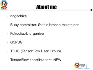 About me
? nagachika
? Ruby committer, Stable branch maintainer
? Fukuoka.rb organizer
? GCPUG
? TFUG (TensorFlow User Group)
? TensorFlow contributor  NEW
 