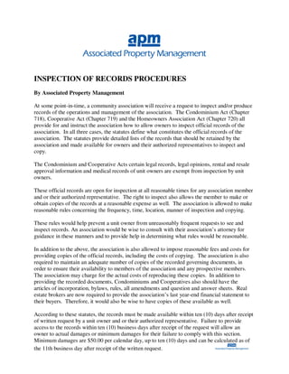 INSPECTION OF RECORDS PROCEDURES
By Associated Property Management

At some point-in-time, a community association will receive a request to inspect and/or produce
records of the operations and management of the association. The Condominium Act (Chapter
718), Cooperative Act (Chapter 719) and the Homeowners Association Act (Chapter 720) all
provide for and instruct the association how to allow owners to inspect official records of the
association. In all three cases, the statutes define what constitutes the official records of the
association. The statutes provide detailed lists of the records that should be retained by the
association and made available for owners and their authorized representatives to inspect and
copy.

The Condominium and Cooperative Acts certain legal records, legal opinions, rental and resale
approval information and medical records of unit owners are exempt from inspection by unit
owners.

These official records are open for inspection at all reasonable times for any association member
and or their authorized representative. The right to inspect also allows the member to make or
obtain copies of the records at a reasonable expense as well. The association is allowed to make
reasonable rules concerning the frequency, time, location, manner of inspection and copying.

These rules would help prevent a unit owner from unreasonably frequent requests to see and
inspect records. An association would be wise to consult with their association’s attorney for
guidance in these manners and to provide help in determining what rules would be reasonable.

In addition to the above, the association is also allowed to impose reasonable fees and costs for
providing copies of the official records, including the costs of copying. The association is also
required to maintain an adequate number of copies of the recorded governing documents, in
order to ensure their availability to members of the association and any prospective members.
The association may charge for the actual costs of reproducing these copies. In addition to
providing the recorded documents, Condominiums and Cooperatives also should have the
articles of incorporation, bylaws, rules, all amendments and question and answer sheets. Real
estate brokers are now required to provide the association’s last year-end financial statement to
their buyers. Therefore, it would also be wise to have copies of these available as well.

According to these statutes, the records must be made available within ten (10) days after receipt
of written request by a unit owner and or their authorized representative. Failure to provide
access to the records within ten (10) business days after receipt of the request will allow an
owner to actual damages or minimum damages for their failure to comply with this section.
Minimum damages are $50.00 per calendar day, up to ten (10) days and can be calculated as of
the 11th business day after receipt of the written request.
 