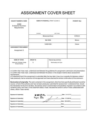 ASSIGNMENT COVER SHEET
SUBJECT NUMBER & NAME NAME OF STUDENT(s) (PRINT CLEARLY) STUDENT ID(s)
32569
Enterprise Business
Requirements
SURNAME FIRST NAME
Mohammad Emon 12794121
Wei XXXX 99xxxx
YeXXX XXX 12xxxx
ASSESSMENT ITEM NUMBER
Assignment 3
NAME OF TUTOR:
Associate Professor Kaska
Musial-Gabrys
GROUP ID:
13
Tutorial day and time:
Wednesday and 3pm
☒I confirm that I have read, understood and followed the guidelines for assignment submission and presentation.
☒I confirm that I have read, understood and followed the advice in the Subject Outline about assessment
requirements.
☒I understand that if this assignment is submitted after the due date it may incur a penalty for lateness unless I
have previously had an extensionof timeapproved and have attachedthe writtenconfirmationof this extension.
Declaration oforiginality: The work contained inthis assignment,otherthanthat specificallyattributedtoanother
source, is that of the author(s) and has not been previously submitted for assessment. I understand that, should
this declaration be found to be false, disciplinary action could be taken and penalties imposed in accordance with
University policy and rules. In the statement below, I have indicated the extent to which I have collaborated with
others, whom I have named.
Signature of student(s) Date: 20-5-2018
Signature of student(s) Date: 20-5-2018
Signature of student(s) Date: 20-5-2018
Signature of student(s) Date
Signature of student(s) Date
 