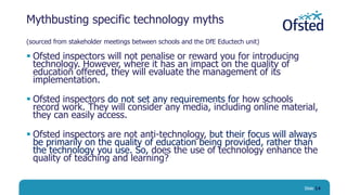 Mythbusting specific technology myths
(sourced from stakeholder meetings between schools and the DfE Eductech unit)
 Ofsted inspectors will not penalise or reward you for introducing
technology. However, where it has an impact on the quality of
education offered, they will evaluate the management of its
implementation.
 Ofsted inspectors do not set any requirements for how schools
record work. They will consider any media, including online material,
they can easily access.
 Ofsted inspectors are not anti-technology, but their focus will always
be primarily on the quality of education being provided, rather than
the technology you use. So, does the use of technology enhance the
quality of teaching and learning?
Slide 14
 