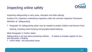 Inspecting online safety
Inspecting safeguarding in early years, education and skills settings
Guidance for inspectors undertaking inspection under the common inspection framework
Definition of Safeguarding:
 Paragraph 10: Safeguarding action may be needed to protect children and learners from:
bullying, including online bullying and prejudice-based bullying
While Paragraph 11 further states:
Safeguarding is not just about protecting children… It relates to broader aspects of care
and education, including:
 online safety and associated issues
Slide 15
 
