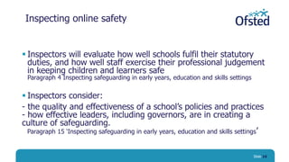 Inspecting online safety
 Inspectors will evaluate how well schools fulfil their statutory
duties, and how well staff exercise their professional judgement
in keeping children and learners safe
Paragraph 4 Inspecting safeguarding in early years, education and skills settings
 Inspectors consider:
- the quality and effectiveness of a school’s policies and practices
- how effective leaders, including governors, are in creating a
culture of safeguarding.
Paragraph 15 ‘Inspecting safeguarding in early years, education and skills settings’
Slide 16
 