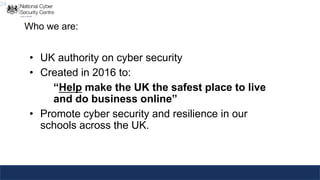 24
Who we are:
• UK authority on cyber security
• Created in 2016 to:
“Help make the UK the safest place to live
and do business online”
• Promote cyber security and resilience in our
schools across the UK.
 