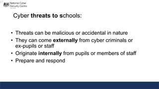 27
Cyber threats to schools:
• Threats can be malicious or accidental in nature
• They can come externally from cyber criminals or
ex-pupils or staff
• Originate internally from pupils or members of staff
• Prepare and respond
 