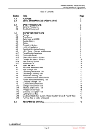 Procedure Field Inspection and
Testing Electrical Equipment
Table of Contents
Section Title Page
1.0 PURPOSE 2
2.0 CODE, STANDARD AND SPECIFICATION 2
3.0
3.1
3.2
SAFETY PROCEDURE
General Procedures
Electrical Equipment
2
2
2
4.0
4.1
4.2
4.3
4.4
4.5
4.6
4.7
4.8
4.9
4.10
4.11
4.12
4.13
4.14
4.15
INSPECTION AND TESTS
Purpose
Transformer
Switchgear and MCC
Electric Motors
Cables
Grounding System
Lighting Installation
Electrical Monitoring System
UPS / Battery Charger and Batteries
Diesel Engine Generator
Distribution Panel
Telecommunication System
Cathodic Protection System
Heat Tracing System
Miscellaneous
4
4
4
5
6
7
7
7
8
8
9
9
9
10
10
10
5.0
5.1
5.2
5.3
5.4
5.5
5.6
5.7
5.8
5.9
5.10
5.11
5.12
5.13
5.14
5.15
5.16
6.0
TEST METHOD
Insulation Resistance Test
High Voltage Test
Grounding Resistance Test
Grounding Continuity Test
Electrical Continuity Test
Contact Resistance Measurement
Power Transformer Polarity Test
Dielectric Strength Test
Current Transformer Test
Voltage Transformer Test
Interlock and Control Test
Protective Relay Test
Dielectric Absorption Test
Lighting Circuit Test
Electrical Distribution System Phase Rotation Check & Polarity Test
Running Test of Motor Uncoupled
ACCEPTANCE CRITERIA ……………………………………………
10
10
11
12
12
13
13
13
14
14
16
16
16
17
17
17
18
18
1.0 PURPOSE
Page 2 Updated – 19/04/2012
 