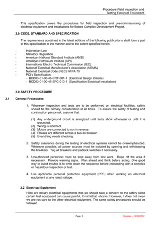 Procedure Field Inspection and
Testing Electrical Equipment
This specification covers the procedures for field inspection and pre-commissioning of
electrical equipment and installations for Betara Complex Development Project.
2.0 CODE, STANDARD AND SPECIFICATION
The requirements contained in the latest editions of the following publications shall form a part
of this specification in the manner and to the extent specified herein.
- Indonesian Law
- Statutory Regulation
- American National Standard Institute (ANSI)
- American Petroleum Institute (API)
- International Electro Technical Commission (IEC)
- National Electrical Manufacturer’s Association (NEMA)
- National Electrical Code (NEC) NFPA 70
- PCI’s Specification:
- BCD03-01-00-46-CRT-001-1 (Electrical Design Criteria)
- BCD03-01-00-46-SPC-013-1 (Specification Electrical Installation)
3.0 SAFETY PROCEDURE
3.1 General Procedures
1. Whenever inspection and tests are to be performed on electrical facilities, safety
should be the primary consideration at all times. To assure the safety of testing and
construction personnel, assume that:
(1) Any underground circuit is energized until tests show otherwise or until it is
grounded.
(2) Wiring is incorrect.
(3) Motors are connected to run in reverse.
(4) Phases are different across a bus-tie breaker.
(5) Everything needs checking.
2. Safety assurance during the testing of electrical systems cannot be overemphasized.
Wherever possible, all power sources must be isolated by opening and withdrawing
the breakers. Tag all breakers and padlock switches if necessary.
3. Unauthorized personnel must be kept away from test work. Rope off the area if
necessary. Provide warning signs. Plan ahead and think before acting. One good
way to avoid trouble is to write down the sequence before proceeding with a complex
or hazardous inspection or test.
4. Use applicable personal protection equipment (PPE) when working on electrical
equipment at any rated voltage.
3.2 Electrical Equipment
Here are mostly electrical equipments that we should take a concern to the safety since
certain test equipment can cause painful, if not lethal, shocks. However, it does not mean
we are not care to the other electrical equipment. The same safety procedures should be
followed.
Page 3 Updated – 19/04/2012
 