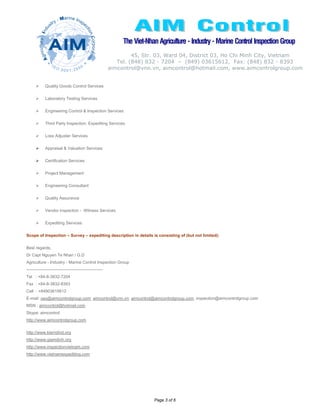 The Viet-Nhan Agriculture - Industry - Marine Control Inspection Group
                                                                   45, Str. 03, Ward 04, District 03, Ho Chi Minh City, Vietnam
                                                             Tel. (848) 832 - 7204 – (849) 03615612, Fax: (848) 832 - 8393
                                                          aimcontrol@vnn.vn, aimcontrol@hotmail.com, www.aimcontrolgroup.com


             Quality Goods Control Services

             Laboratory Testing Services

             Engineering Control & Inspection Services

             Third Party Inspection, Expediting Services

             Loss Adjuster Services

             Appraisal & Valuation Services

             Certification Services

             Project Management

             Engineering Consultant

             Quality Assurance

             Vendor inspection - Witness Services

             Expediting Services

Scope of Inspection – Survey – expediting description in details is consisting of (but not limited):

Best regards,
Dr Capt Nguyen Te Nhan / G.D
Agriculture - Industry - Marine Control Inspection Group
-------------------------------------------------------
Tel : +84-8-3832-7204
Fax : +84-8-3832-8393
Cell : +84903615612
E-mail: ceo@aimcontrolgroup.com; aimcontrol@vnn.vn; aimcontrol@aimcontrolgroup.com; inspection@aimcontrolgroup.com
MSN : aimcontrol@hotmail.com
Skype: aimcontrol
http://www.aimcontrolgroup.com

http://www.kiemdind.org
http://www.giamdinh.org
http://www.inspectionvietnam.com
http://www.vietnamexpediting.com




                                                                           Page 3 of 6
 