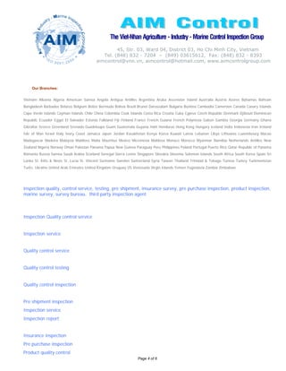 The Viet-Nhan Agriculture - Industry - Marine Control Inspection Group
                                                  45, Str. 03, Ward 04, District 03, Ho Chi Minh City, Vietnam
                                            Tel. (848) 832 - 7204 – (849) 03615612, Fax: (848) 832 - 8393
                                         aimcontrol@vnn.vn, aimcontrol@hotmail.com, www.aimcontrolgroup.com




    Our Branches:


Vietnam Albania Algeria American Samoa Angola Antigua Antilles Argentina Aruba Ascension Island Australia Austria Azores Bahamas Bahrain
Bangladesh Barbados Belarus Belgium Belize Bermuda Bolivia Brazil Brunei Darussalam Bulgaria Burkina Cambodia Cameroon Canada Canary Islands
Cape Verde Islands Cayman Islands Chile China Colombia Cook Islands Costa Rica Croatia Cuba Cyprus Czech Republic Denmark Djibouti Dominican
Republic Ecuador Egypt El Salvador Estonia Falkland Fiji Finland France French Guiana French Polynesia Gabon Gambia Georgia Germany Ghana
Gibraltar Greece Greenland Grenada Guadeloupe Guam Guatemala Guyana Haiti Honduras Hong Kong Hungary Iceland India Indonesia Iran Ireland
Isle of Man Israel Italy Ivory Coast Jamaica Japan Jordan Kazakhstan Kenya Korea Kuwait Latvia Lebanon Libya Lithuania Luxembourg Macao
Madagascar Madeira Malaysia Maldives Malta Mauritius Mexico Micronesia Moldova Monaco Morocco Myanmar Namibia Netherlands Antilles New
Zealand Nigeria Norway Oman Pakistan Panama Papua New Guinea Paraguay Peru Philippines Poland Portugal Puerto Rico Qatar Republic of Panama
Romania Russia Samoa Saudi Arabia Scotland Senegal Sierra Leone Singapore Slovakia Slovenia Solomon Islands South Africa South Korea Spain Sri
Lanka St. Kitts & Nevis St. Lucia St. Vincent Suriname Sweden Switzerland Syria Taiwan Thailand Trinidad & Tobago Tunisia Turkey Turkmenistan
Turks. Ukraine United Arab Emirates United Kingdom Uruguay US Venezuela Virgin Islands Yemen Yugoslavia Zambia Zimbabwe




inspection quality, control service, testing, pre shipment, insurance survey, pre purchase inspection, product inspection,
marine survey, survey bureau, third party inspection agent



Inspection Quality control service


Inspection service


Quality control service


Quality control testing


Quality control inspection


Pre shipment inspection
Inspection service
Inspection report


Insurance inspection
Pre purchase inspection
Product quality control
                                                                 Page 4 of 6
 