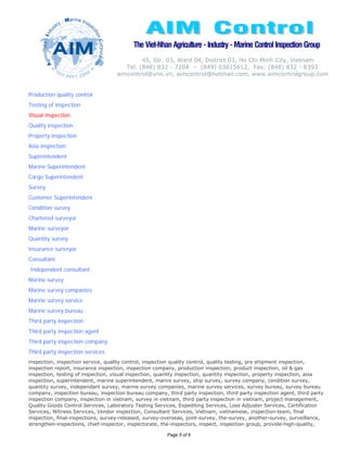 The Viet-Nhan Agriculture - Industry - Marine Control Inspection Group
                                             45, Str. 03, Ward 04, District 03, Ho Chi Minh City, Vietnam
                                       Tel. (848) 832 - 7204 – (849) 03615612, Fax: (848) 832 - 8393
                                    aimcontrol@vnn.vn, aimcontrol@hotmail.com, www.aimcontrolgroup.com


Production quality control
Testing of inspection
Visual inspection
Quality inspection
Property inspection
Asia inspection
Superintendent
Marine Superintendent
Cargo Superintendent
Survey
Customer Superintendent
Condition survey
Chartered surveyor
Marine surveyor
Quantity survey
Insurance surveyor
Consultant
Independent consultant
Marine survey
Marine survey companies
Marine survey service
Marine survey bureau
Third party inspection
Third party inspection agent
Third party inspection company
Third party inspection services
inspection, inspection service, quality control, inspection quality control, quality testing, pre shipment inspection,
inspection report, insurance inspection, inspection company, production inspection, product inspection, oil & gas
inspection, testing of inspection, visual inspection, quanlity inspection, quantity inspection, property inspection, asia
inspection, superintendent, marine superintendent, marire survey, ship survey, survey company, condition survey,
quantity survey, independant survey, marine survey companies, marine survey services, survey bureau, survey bureau
company, inspection bureau, inspection bureau company, third party inspection, third party inspection agent, third party
inspection company, inspection in vietnam, survey in vietnam, third party inspection in vietnam, project management,
Quality Goods Control Services, Laboratory Testing Services, Expediting Services, Loss Adjuster Services, Certification
Services, Witness Services, Vendor inspection, Consultant Services, Vietnam, vietnamese, inspection-team, final
inspection, final-inspections, survey-released, survey-overseas, joint-survey, the-survey, another-survey, surveillance,
strengthen-inspections, chief-inspector, inspectorate, the-inspectors, inspect, inspection group, provide-high-quality,

                                                        Page 5 of 6
 
